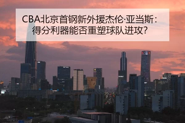 CBA北京首钢新外援杰伦·亚当斯：得分利器能否重塑球队进攻？