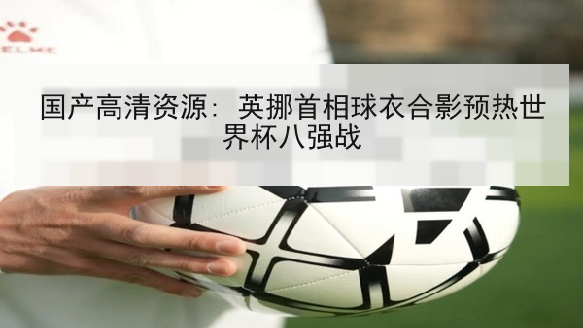 国产高清资源: 英挪首相球衣合影预热世界杯八强战 国产高清资源: 英挪首相球衣合影预热世界杯八强战