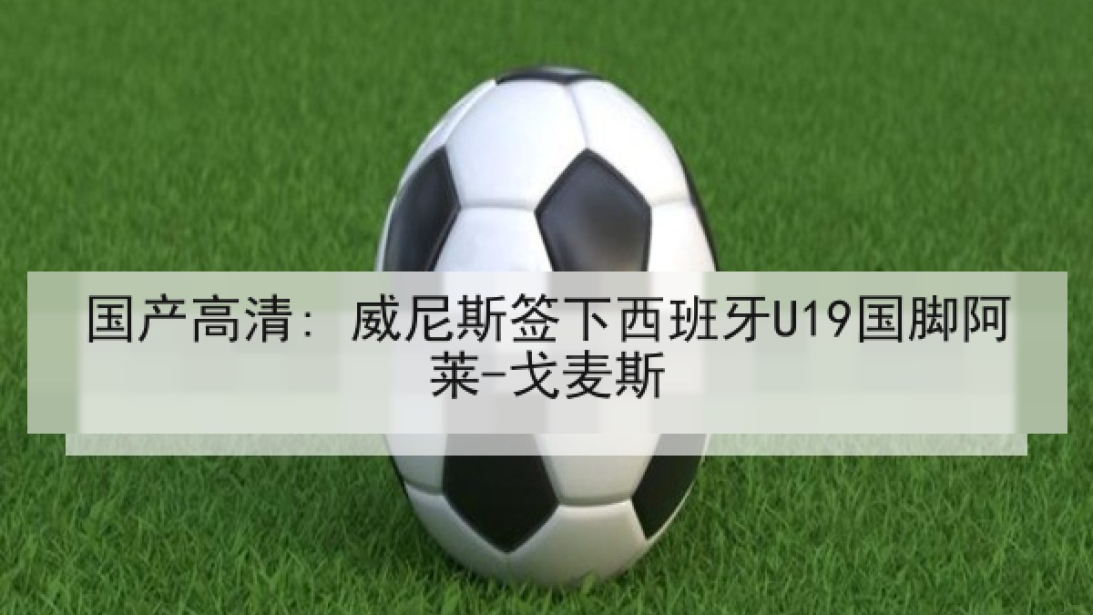 国产高清: 威尼斯签下西班牙U19国脚阿莱-戈麦斯
