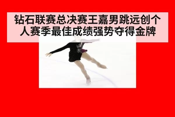钻石联赛总决赛王嘉男跳远创个人赛季最佳成绩强势夺得金牌