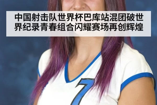 中国射击队世界杯巴库站混团破世界纪录青春组合闪耀赛场再创辉煌